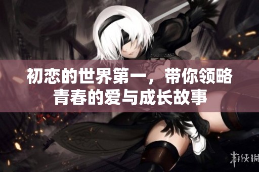 初恋的世界第一，带你领略青春的爱与成长故事