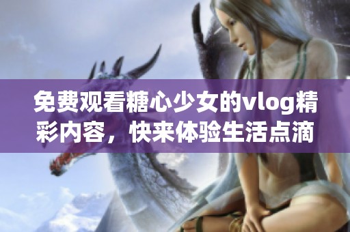 免费观看糖心少女的vlog精彩内容，快来体验生活点滴的乐趣吧！