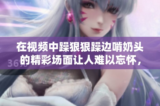 在视频中躁**躁边啃奶头的精彩场面让人难以忘怀，快来观看吧！
