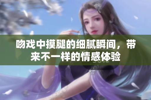 吻戏中摸腿的细腻瞬间，带来不一样的情感体验