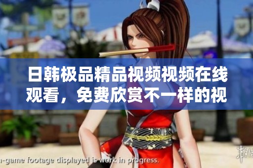 日韩极品精品视频视频在线观看，免费欣赏不一样的视觉盛宴