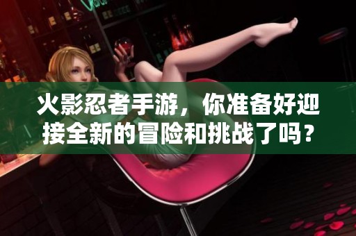 火影忍者手游，你准备好迎接全新的冒险和挑战了吗？