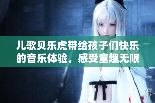 儿歌贝乐虎带给孩子们快乐的音乐体验，感受童趣无限的乐园