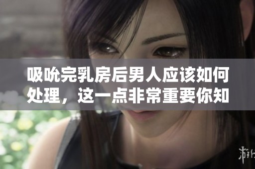 吸吮完乳房后男人应该如何处理，这一点非常重要你知道吗