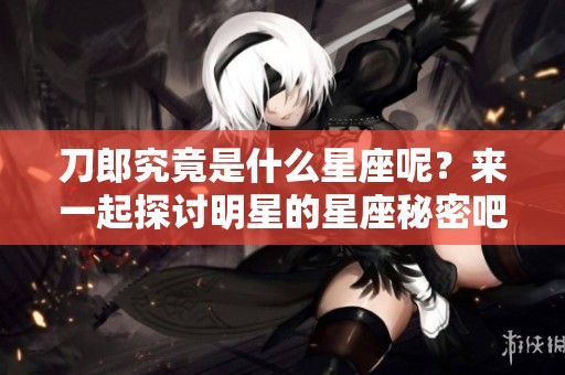 刀郎究竟是什么星座呢？来一起探讨明星的星座秘密吧！