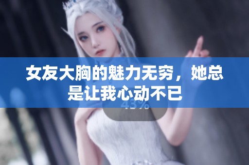 女友大胸的魅力无穷，她总是让我心动不已