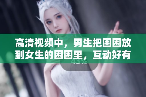 高清视频中，男生把困困放到女生的困困里，互动好有趣