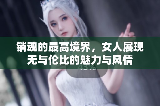 销魂的最高境界，女人展现无与伦比的魅力与风情