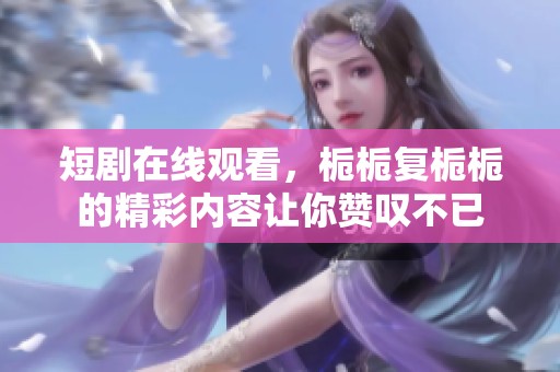 短剧在线观看，栀栀复栀栀的精彩内容让你赞叹不已