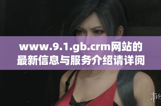 www.9.1.gb.crm网站的最新信息与服务介绍请详阅本文献，获取更多内容与帮助