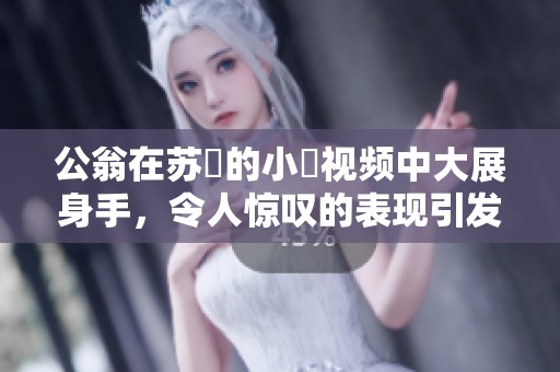 公翁在苏玥的小泬视频中大展身手，令人惊叹的表现引发热议