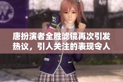 唐扮演者全胜滤镜再次引发热议，引人关注的表现令人惊叹
