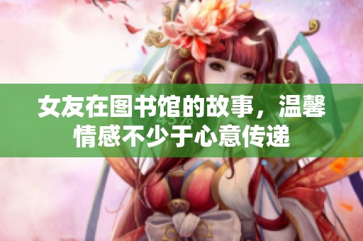 女友在图书馆的故事，温馨情感不少于心意传递