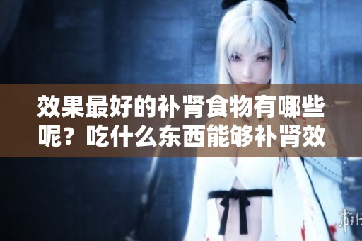 效果最好的补肾食物有哪些呢？吃什么东西能够补肾效果最好呢