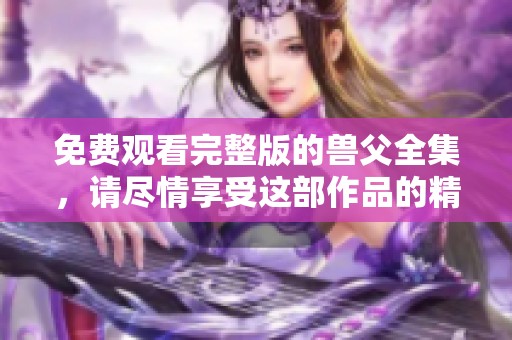 免费观看完整版的兽父全集，请尽情享受这部作品的精彩世界
