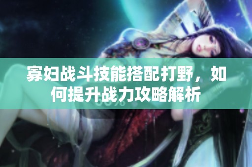 寡妇战斗技能搭配打野，如何提升战力攻略解析