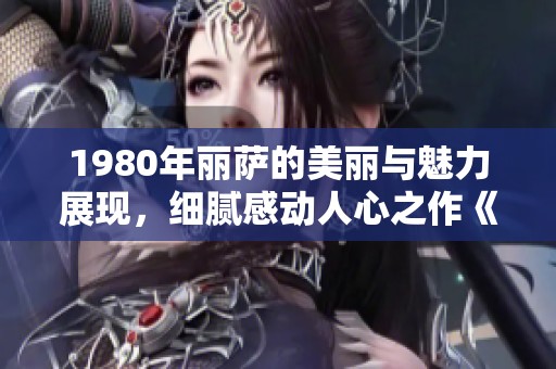 1980年丽萨的美丽与魅力展现，细腻感动人心之作《美丽的丽莎》