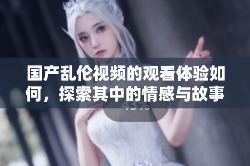 国产乱伦视频的观看体验如何，探索其中的情感与故事情节
