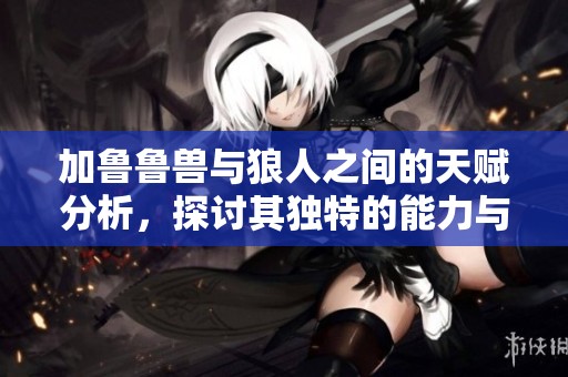 加鲁鲁兽与狼人之间的天赋分析，探讨其独特的能力与特点