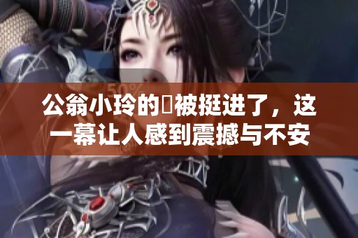 公翁小玲的泬被挺进了，这一幕让人感到震撼与不安