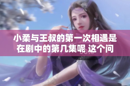 小柔与王叔的第一次相遇是在剧中的第几集呢 这个问题引人好奇