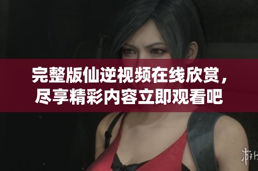 完整版仙逆视频在线欣赏，尽享精彩内容立即观看吧