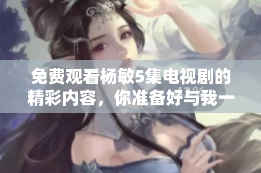 免费观看杨敏5集电视剧的精彩内容，你准备好与我一同欣赏了吗