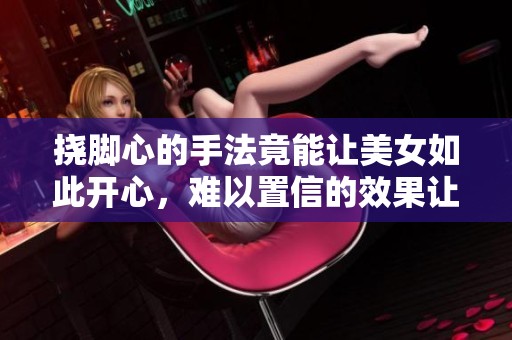挠脚心的手法竟能让美女如此开心，难以置信的效果让人惊讶
