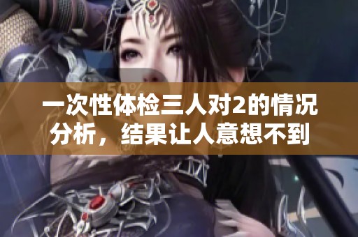 一次性体检三人对2的情况分析，结果让人意想不到