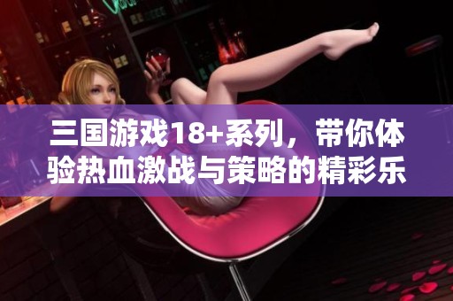 三国游戏18+系列，带你体验热血激战与策略的精彩乐趣