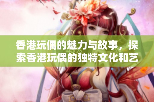 香港玩偶的魅力与故事，探索香港玩偶的独特文化和艺术价值