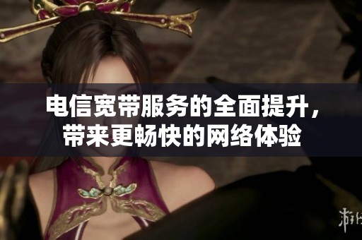 电信宽带服务的全面提升，带来更畅快的网络体验