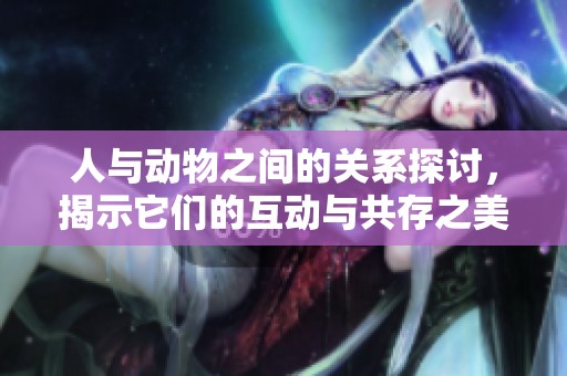 人与动物之间的关系探讨，揭示它们的互动与共存之美