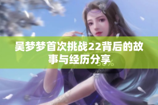 吴梦梦首次挑战22背后的故事与经历分享