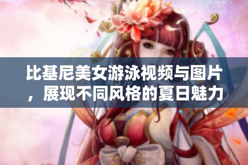 比基尼美女游泳视频与图片，展现不同风格的夏日魅力与活力