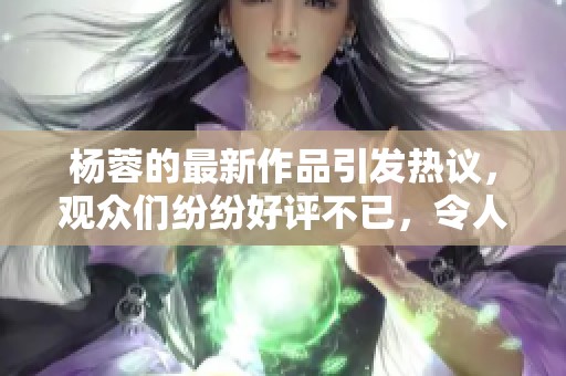 杨蓉的最新作品引发热议，观众们纷纷好评不已，令人期待更多。