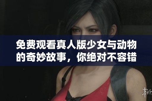 免费观看真人版少女与动物的奇妙故事，你绝对不容错过！