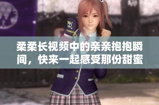 柔柔长视频中的亲亲抱抱瞬间，快来一起感受那份甜蜜吧