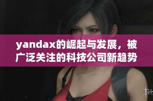 yandax的崛起与发展，被广泛关注的科技公司新趋势分析