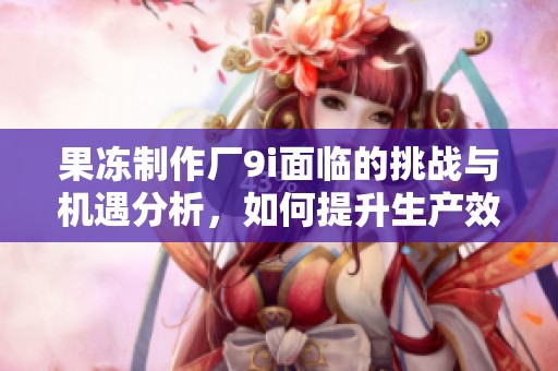 果冻制作厂9i面临的挑战与机遇分析，如何提升生产效率与品质