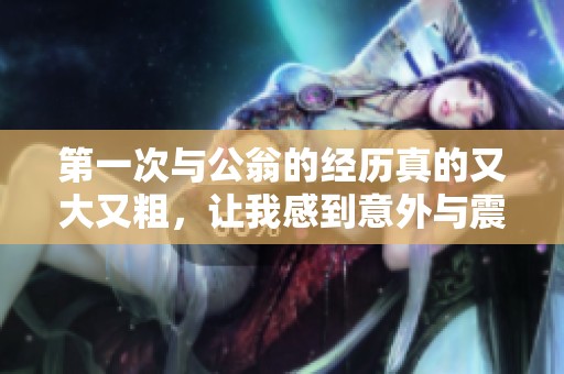 第一次与公翁的经历真的又大又粗，让我感到意外与震撼