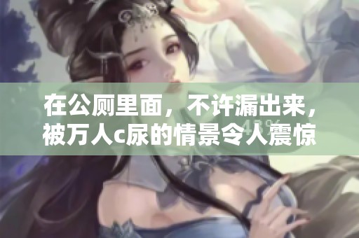 在公厕里面，不许漏出来，被万人c尿的情景令人震惊