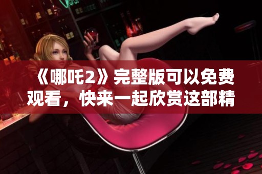 《哪吒2》完整版可以免费观看，快来一起欣赏这部精彩电影吧