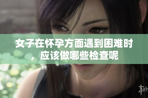 女子在怀孕方面遇到困难时，应该做哪些检查呢