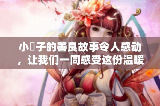 小峓子的善良故事令人感动，让我们一同感受这份温暖的力量。