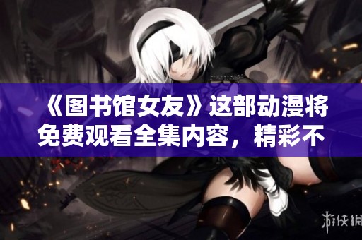 《图书馆女友》这部动漫将免费观看全集内容，精彩不容错过！