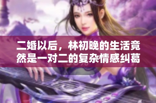 二婚以后，林初晚的生活竟然是一对二的复杂情感纠葛