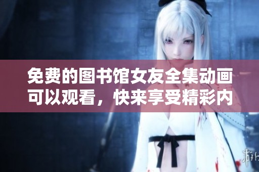 免费的图书馆女友全集动画可以观看，快来享受精彩内容吧