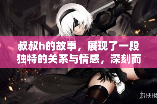叔叔h的故事，展现了一段独特的关系与情感，深刻而引人思考