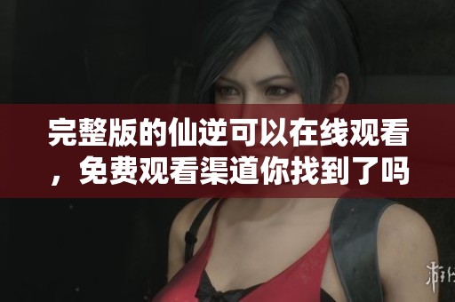 完整版的仙逆可以在线观看，免费观看渠道你找到了吗